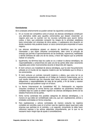 Jennifer Arroyo Chacón
Posgrado y Sociedad Vol. 12 No. 2 Año. 2012 ISSN 2215-2172 17
Conclusiones
De lo analizado anteriormente se pueden extraer las siguientes conclusiones:
1. En un mundo tan competitivo como el actual, las alianzas estratégicas constituyen
una alternativa viable para aquellos comerciantes que deseen emprender un
negocio pero que no cuenten con los recursos suficientes para asumir dichos
costos, o bien, que pretendan compartir los riesgos de la actividad, estableces
lazos comerciales con empresas de otros países, u cualesquiera otra situación en
donde resultaría más prudente buscar un socio comercial para emprender el nuevo
negocio.
2. Las alianzas estratégicas poseen un abanico de beneficios para las partes
interesadas y que sepan utilizarlas correctamente, tales como el principio de
sinergia que permite el aprovechamiento de las fortalezas, experiencia, habilidades
y demás atributos de cada uno de los socios, a favor del negocio que se pretende
realizar en conjunto.
3. Igualmente, los términos bajo los cuales se va a realizar la alianza estratégica, las
responsabilidades y compromisos de cada una de las partes debe estar claramente
reguladas para evitar inconvenientes durante el desarrollo del negocio.
4. El Joint venture una modalidad de alianza estratégica, que ha sido frecuentemente
utilizada en el mundo de los negocios moderno por las facilidades que le ofrece a
los comerciantes.
5. El Joint ventures un contrato mercantil moderno o atípico, que como tal no se
encuentra expresamente regulado en el Código de Comercio Costarricense, por lo
cual resulta relevante que sus clausulas sean claras, precisas y que delimiten las
obligaciones y responsabilidades de cada de las partes, a fin de evitar y resolver
inconvenientes que pudieren surgir en el futuro.
6. La Norma Internacional de Contabilidad NIC 31: Participación en negocios
conjuntos constituye la norma técnica que establece los parámetros financiero-
contables bajo los cuales se deben registrar las alianzas estratégicas dentro de los
estados financieros de las partes.
7. Dicha norma contempla tres posibles categorías de alianzas estratégicas, y la
manera en que debe ser contabilizada cada una, que son: explotaciones, activos y
entidades controladas en forma conjuntas.
8. Para explotaciones y activos contralados de manera conjunta los registros
contables son sencillos, pues en el primer caso los registros siguen igual para cada
empresa que participa en el contrato; y en segundo, únicamente se debe hacer
referencia expresa a los activos adquiridos conjuntamente, por lo que no es
necesario hacer ningún tipo de ajuste o consolidaciones.
 