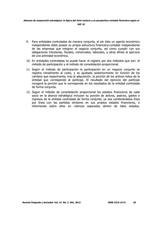 Alianzas de cooperación estratégica: la figura del Joint venture y su perspectiva contable financiera según el
NIC 31
Revista Posgrado y Sociedad Vol. 12 No. 2 Año. 2012 ISSN 2215-2172 18
9. Para entidades controladas de manera conjunta, al ser ésta un agente económico
independiente debe poseer su propia estructura financiera-contable independiente
de las empresas que integran el negocio conjunto, así como cumplir con sus
obligaciones tributarias, fiscales, comerciales, laborales, y otras afines al ejercicio
de una actividad económica.
10. En entidades controladas se puede hacer el registro por dos métodos que son: el
método de participación y el método de consolidación proporcional.
11. Según el método de participación la participación en un negocio conjunto se
registra inicialmente al coste, y es ajustada posteriormente en función de los
cambios que experimenta, tras la adquisición, la porción de los activos netos de la
entidad que corresponde al partícipe. El resultado del ejercicio del partícipe
recogerá la porción que le corresponda en los resultados de la entidad controlada
de forma conjunta.
12. Según el método de consolidación proporcional los estados financieros de cada
socio en la alianza estratégica incluyen su porción de activos, pasivos, gastos e
ingresos de la entidad controlada de forma conjunta, ya sea combinándolos línea
por línea con las partidas similares en sus propios estados financieros, o
informando sobre ellos en rúbricas separadas dentro de tales estados.
 
