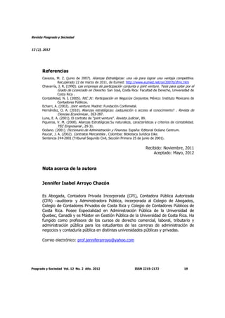 Revista Posgrado y Sociedad
12 (2), 2012
Posgrado y Sociedad Vol. 12 No. 2 Año. 2012 ISSN 2215-2172 19
Referencias
Cavazos, M. Z. (junio de 2007). Alianzas Estratégicas: una vía para lograr una ventaja competitiva.
Recuperado 22 de marzo de 2011, de Eumed: http://www.eumed.net/ce/2007b/zfmc.htm
Chavarría, J. R. (1990). Las empresas de participación conjunta o joint venture. Tesis para optar por el
Grado de Licenciado en Derecho. San José, Costa Rica: Facultad de Derecho, Universidad de
Costa Rica .
Contabilidad, N. I. (2005). NIC 31: Participación en Negocios Conjuntos. México: Instituto Mexicano de
Contadores Públicos.
Echarri, A. (2002). Joint venture. Madrid: Fundación Confemetal.
Hernández, O. A. (2010). Alianzas estratégicas: ¿adquisición o acceso al conocimiento? . Revista de
Ciencias Económicas , 263-287.
Luna, E. A. (2001). El contrato de “joint venture”. Revista Judicial , 89.
Figueroa, V. M. (2008). Alianzas Estratégicas:Su naturaleza, características y criterios de contabilidad.
TEC Empresarial , 29-31.
Océano. (2001). Diccionario de Administración y Finanzas. España: Editorial Océano Centrum.
Paucar, J. A. (2002). Contratos Mercantiles . Colombia: Biblioteca Jurídica Dike.
Sentencia 244-2001 (Tribunal Segundo Civil, Sección Primera 25 de junio de 2001).
Recibido: Noviembre, 2011
Aceptado: Mayo, 2012
Nota acerca de la autora
Jennifer Isabel Arroyo Chacón
Es Abogada, Contadora Privada Incorporada (CPI), Contadora Pública Autorizada
(CPA) –auditora- y Administradora Pública, incorporada al Colegio de Abogados,
Colegio de Contadores Privados de Costa Rica y Colegio de Contadores Públicos de
Costa Rica. Posee Especialidad en Administración Pública de la Universidad de
Quebec, Canadá y es Máster en Gestión Pública de la Universidad de Costa Rica. Ha
fungido como profesora de los cursos de derecho comercial, laboral, tributario y
administración pública para los estudiantes de las carreras de administración de
negocios y contaduría pública en distintas universidades públicas y privadas.
Correo electrónico: prof.jenniferarroyo@yahoo.com
 