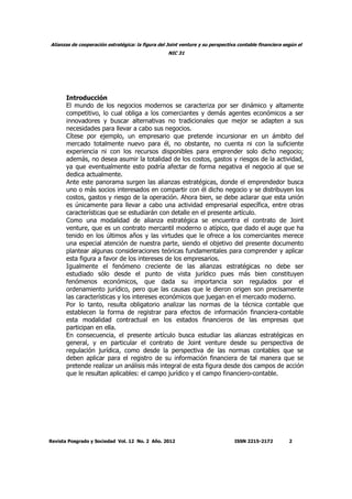 Alianzas de cooperación estratégica: la figura del Joint venture y su perspectiva contable financiera según el
NIC 31
Revista Posgrado y Sociedad Vol. 12 No. 2 Año. 2012 ISSN 2215-2172 2
Introducción
El mundo de los negocios modernos se caracteriza por ser dinámico y altamente
competitivo, lo cual obliga a los comerciantes y demás agentes económicos a ser
innovadores y buscar alternativas no tradicionales que mejor se adapten a sus
necesidades para llevar a cabo sus negocios.
Cítese por ejemplo, un empresario que pretende incursionar en un ámbito del
mercado totalmente nuevo para él, no obstante, no cuenta ni con la suficiente
experiencia ni con los recursos disponibles para emprender solo dicho negocio;
además, no desea asumir la totalidad de los costos, gastos y riesgos de la actividad,
ya que eventualmente esto podría afectar de forma negativa el negocio al que se
dedica actualmente.
Ante este panorama surgen las alianzas estratégicas, donde el emprendedor busca
uno o más socios interesados en compartir con él dicho negocio y se distribuyen los
costos, gastos y riesgo de la operación. Ahora bien, se debe aclarar que esta unión
es únicamente para llevar a cabo una actividad empresarial específica, entre otras
características que se estudiarán con detalle en el presente artículo.
Como una modalidad de alianza estratégica se encuentra el contrato de Joint
venture, que es un contrato mercantil moderno o atípico, que dado el auge que ha
tenido en los últimos años y las virtudes que le ofrece a los comerciantes merece
una especial atención de nuestra parte, siendo el objetivo del presente documento
plantear algunas consideraciones teóricas fundamentales para comprender y aplicar
esta figura a favor de los intereses de los empresarios.
Igualmente el fenómeno creciente de las alianzas estratégicas no debe ser
estudiado sólo desde el punto de vista jurídico pues más bien constituyen
fenómenos económicos, que dada su importancia son regulados por el
ordenamiento jurídico, pero que las causas que le dieron origen son precisamente
las características y los intereses económicos que juegan en el mercado moderno.
Por lo tanto, resulta obligatorio analizar las normas de la técnica contable que
establecen la forma de registrar para efectos de información financiera-contable
esta modalidad contractual en los estados financieros de las empresas que
participan en ella.
En consecuencia, el presente artículo busca estudiar las alianzas estratégicas en
general, y en particular el contrato de Joint venture desde su perspectiva de
regulación jurídica, como desde la perspectiva de las normas contables que se
deben aplicar para el registro de su información financiera de tal manera que se
pretende realizar un análisis más integral de esta figura desde dos campos de acción
que le resultan aplicables: el campo jurídico y el campo financiero-contable.
 