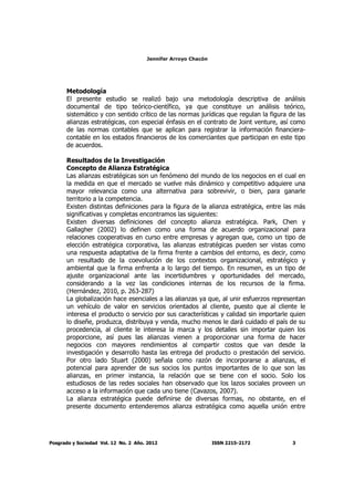 Jennifer Arroyo Chacón
Posgrado y Sociedad Vol. 12 No. 2 Año. 2012 ISSN 2215-2172 3
Metodología
El presente estudio se realizó bajo una metodología descriptiva de análisis
documental de tipo teórico-científico, ya que constituye un análisis teórico,
sistemático y con sentido crítico de las normas jurídicas que regulan la figura de las
alianzas estratégicas, con especial énfasis en el contrato de Joint venture, así como
de las normas contables que se aplican para registrar la información financiera-
contable en los estados financieros de los comerciantes que participan en este tipo
de acuerdos.
Resultados de la Investigación
Concepto de Alianza Estratégica
Las alianzas estratégicas son un fenómeno del mundo de los negocios en el cual en
la medida en que el mercado se vuelve más dinámico y competitivo adquiere una
mayor relevancia como una alternativa para sobrevivir, o bien, para ganarle
territorio a la competencia.
Existen distintas definiciones para la figura de la alianza estratégica, entre las más
significativas y completas encontramos las siguientes:
Existen diversas definiciones del concepto alianza estratégica. Park, Chen y
Gallagher (2002) lo definen como una forma de acuerdo organizacional para
relaciones cooperativas en curso entre empresas y agregan que, como un tipo de
elección estratégica corporativa, las alianzas estratégicas pueden ser vistas como
una respuesta adaptativa de la firma frente a cambios del entorno, es decir, como
un resultado de la coevolución de los contextos organizacional, estratégico y
ambiental que la firma enfrenta a lo largo del tiempo. En resumen, es un tipo de
ajuste organizacional ante las incertidumbres y oportunidades del mercado,
considerando a la vez las condiciones internas de los recursos de la firma.
(Hernández, 2010, p. 263-287)
La globalización hace esenciales a las alianzas ya que, al unir esfuerzos representan
un vehículo de valor en servicios orientados al cliente, puesto que al cliente le
interesa el producto o servicio por sus características y calidad sin importarle quien
lo diseñe, produzca, distribuya y venda, mucho menos le dará cuidado el país de su
procedencia, al cliente le interesa la marca y los detalles sin importar quien los
proporcione, así pues las alianzas vienen a proporcionar una forma de hacer
negocios con mayores rendimientos al compartir costos que van desde la
investigación y desarrollo hasta las entrega del producto o prestación del servicio.
Por otro lado Stuart (2000) señala como razón de incorporarse a alianzas, el
potencial para aprender de sus socios los puntos importantes de lo que son las
alianzas, en primer instancia, la relación que se tiene con el socio. Solo los
estudiosos de las redes sociales han observado que los lazos sociales proveen un
acceso a la información que cada uno tiene (Cavazos, 2007).
La alianza estratégica puede definirse de diversas formas, no obstante, en el
presente documento entenderemos alianza estratégica como aquella unión entre
 
