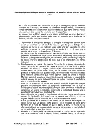 Alianzas de cooperación estratégica: la figura del Joint venture y su perspectiva contable financiera según el
NIC 31
Revista Posgrado y Sociedad Vol. 12 No. 2 Año. 2012 ISSN 2215-2172 4
dos o más empresarios para desarrollar un proyecto en conjunto, aprovechando los
principios de la sinergia, en donde se comparten riesgos, costos, habilidades y
demás elementos que incrementen las posibilidades de que dicha empresa resulte
exitosa; siendo ésta temporal y tendiente a un fin específico.
Las razones que justifican recurrir a una alianza estratégica son muy diversas, y
prácticamente habría que analizar cada caso en particular para detallarlas, no
obstante, entre las más comunes están:
1. Aprovechar el principio de sinergia: El principio de sinergia es definido como
aquel que establece que el resultado producido por dos partes trabajando en
conjunto es mayor al que hubieren dado cada una por separado. En otras
palabras, es vencer la regla matemática en donde 1 + 1= 2 pues bajo el
principio de sinergia 1 + 1 podrían ser 3, 4 ó más.
En este sentido, las empresas buscan socios estratégicos para formar alianzas
pretenden aprovechar las capacidades, experiencia, experticia y habilidades que
cada una posee para hacer negocios, de tal manera, que con el trabajo conjunto
se poseen mayores posibilidades de éxito, que si se emprendiera de manera
individual.
2. Distribución de los costos y los riesgos: Por medio de la alianza estratégica los
socios comparten los costos en los cuales se debe incurrir para llevar a cabo la
empresa. Así mismo, los riesgos producidos por dicha actividad también son
diluidos entre las partes involucradas, de tal manera que ante eventuales
pérdidas o imprevistos que puedan surgir, la obligación se hace más llevadera
pues participan varias partes que pueden aportar y sacar de apuros al negocio.
Mientras que si el negocio se emprende de manera individual, el emprendedor
deberá soportar de forma individual todos los costos y riesgos, lo cual atenta
contra la estabilidad del negocio.
3. Creación de economías de escala: Las alianzas estratégicas permiten integrar
procesos de producción entre las compañías participantes, con lo cual se
distribuyen los costos del proceso productivo y se crean economías de escala que
constituyen un ahorro en recursos e incrementa la rentabilidad de cada una de
para las partes involucradas en el acuerdo.
4. Comercialización de productos: Las alianzas entre socios claves permiten crear
canales de distribución de los productos de manera más eficiente, o bien, en
lugares geográficos que de no ser por la alianza no se tendría acceso.
5. Ganar posiciones en el mercado: Por medio de las alianzas estratégicas con
socios claves que ya poseen cierta posición en el mercado se logra ganar
territorio en la rama del negocio en que se opera, o bien, por medio de una
alianza estratégica con un comerciante que ya se encuentra en el mercado local,
se logra introducirse a un área nueva.
6. Enfrentar a la competencia: Las alianzas estratégicas pueden ser una alternativa
adecuada cuando se prevé el ingreso de un competidor fuerte, de tal manera
 