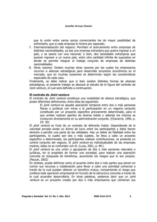 Jennifer Arroyo Chacón
Posgrado y Sociedad Vol. 12 No. 2 Año. 2012 ISSN 2215-2172 5
que la unión entre varios socios comerciantes les da mayor posibilidad de
enfrentarlo, que si cada empresa lo hiciera por separado.
7. Internacionalización del negocio: Permiten el acercamiento entre empresas de
distintas nacionalidades, ya sea una empresa extranjera que quiera ingresar a un
país, y se asocie con una nacional; o bien, dos sociedades extranjeras que
quieren ingresar a un nuevo país, entre otra cantidad infinita de supuestos en
donde se permite integrar el trabajo conjunto de empresas de distintas
nacionalidades.
8. Otras razones: Existen muchas otras razones por las cuales los empresarios
recurren a alianzas estratégicas para desarrollar proyectos económicos en el
mercado, que en muchas ocasiones se determinan según las características
especiales de cada caso.
Finalmente, se debe indicar que si bien existen distintas formas de alianzas
estratégicas, el presente trabajo se abocará al estudio de la figura del contrato de
Joint venture, el cual será definido a continuación.
El contrato de Joint venture
El contrato de Joint venture constituye una modalidad de alianza estratégica, que
posee diferentes definiciones, entre ellas las siguientes:
El joint venture es aquella asociación temporal entre dos o más personas
físicas o jurídicas con miras a la participación en un negocio conjunto
constituido por un proyecto específico previamente determinado, para el
que ambos realizan aportes de diversa índole y además los mismos se
involucran directamente en su administración conjunta. (Chavarría, 1990, p.
29- 30)
El joint venture es fruto de un contrato de diferente índole. Dependiendo de la
voluntad privada existe un ánimo de lucro entre los participantes y éstos tienen
derecho a percibir una parte de las utilidades. Hay un deber de fidelidad entre los
participantes, lo cuales son dos o más sujetos. Se lleva a cabo un proyecto
específico o determinado, los participantes realizan contribuciones, se presenta un
control conjunto del negocio. El joint venture es individualizable de las empresas
madres, éstas no se confunden con él. (Luna, 2001, p. 89.)
El joint venture es una unión o agrupación de dos o más personas naturales o
jurídicas, sin el propósito de formar una sociedad, para realizar una operación
concreta en búsqueda de beneficios, asumiendo los riesgos que le son propios.
(Paucar, 2002)
En síntesis, puede definirse como el acuerdo entre dos o más partes que ponen en
común sus recursos y colaboración para llevar a cabo una actividad comercial a
través de la cual puedan obtener un beneficio mutuo, compartiendo el riesgo que
conlleva toda operación empresarial en función de la estructura concreta a través de
la cual acuerden desarrollarla. En otras palabras, podemos decir que un joint
venture es un proyecto creado por dos o más empresarios que combinan sus
 
