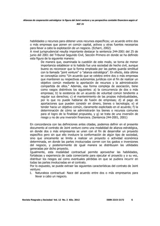 Alianzas de cooperación estratégica: la figura del Joint venture y su perspectiva contable financiera según el
NIC 31
Revista Posgrado y Sociedad Vol. 12 No. 2 Año. 2012 ISSN 2215-2172 6
habilidades y recursos para obtener unos recursos específicos; un acuerdo entre dos
o más empresas que ponen en común capital, activos u otras fuentes necesarias
para llevar a cabo la explotación de un negocio. (Echarri, 2002)
A nivel jurisprudencial resulta importante destacar la sentencia 244-2001 del 25 de
junio del 2001 del Tribunal Segundo Civil, Sección Primera en donde se ha definido
esta figura de la siguiente manera:
De manera que, examinada la cuestión de este modo, se torna de menor
importancia establecer si lo habido fue una sociedad de hecho civil, aunque
bueno es reconocer que la forma empleada por las partes guarda similitud
con la llamada "joint venture" o "alianza estratégica". En efecto, ésta última
se conceptúa como "Un acuerdo que se celebra entre dos o más empresas
que mantienen su respectivas autonomías jurídicas con el fin de realizar un
objetivo común mediante la aportación de recursos y la administración
compartida de ellos." Además, esa forma compleja de asociación, tiene
como rasgos distintivos los siguientes: a) la concurrencia de dos o más
empresas; b) la existencia de un acuerdo de voluntad común tendiente a
regular sus derechos; c) el mantenimiento de las propias individualidades,
por lo que no puede hablarse de fusión de empresas; d) el pago de
aportaciones que pueden consistir en dinero, bienes o tecnología; e) el
tender hacia un objetivo común, claramente explicitado en el acuerdo; f) la
determinación de cómo se administrarán los bienes o recursos comunes
para el logro de la finalidad propuesta, y g) se trata de una inversión de
riesgo y no de una inversión financiera. (Sentencia 244-2001, 2001)
En concordancia con las definiciones antes citadas, podemos definir en el presente
documento al contrato de Joint venture como una modalidad de alianza estratégica,
en donde dos o más empresarios se unen con el fin de desarrollar un proyecto
específico pero sin que ello involucre la conformación de algún tipo de sociedad,
sino que únicamente se limita a realizar un proyecto o actividad económica
determinada, en donde las partes involucradas corren con los gastos e inversiones
del negocio, y posteriormente de igual manera se distribuyen las utilidades
generadas por dicho proyecto.
Igualmente, esta modalidad contractual permite aprovechar las habilidades,
fortalezas y experiencia de cada comerciante para ejecutar el proyecto y a su vez,
distribuir los riesgos así como eventuales pérdidas en que se pudiera incurrir en
todas las partes involucradas en el contrato.
Por lo expuesto, se puede extraer las siguientes características del contrato de Joint
venture:
1. Naturaleza contractual: Nace del acuerdo entre dos o más empresarios para
llevar a cabo un negocio.
 