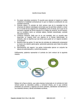 Jennifer Arroyo Chacón
Posgrado y Sociedad Vol. 12 No. 2 Año. 2012 ISSN 2215-2172 7
2. No posee naturaleza societaria: El acuerdo para ejecutar el negocio se realiza
mediante la modalidad contractual por lo que no implica la constitución de una
sociedad comercial.
3. Contrato atípico: El contrato de Joint venture nace de la necesidad de las
empresas de elaborar estrategias comerciales que les permitan subsistir y crecer
en un mundo de los negocios tan competitivos como el actual, por lo que no se
encuentra regulado de forma expresa en el código de comercio, de tal manera,
que se considera como un contrato atípico, también denominado, contrato
mercantil moderno.
4. Limitación temporal: Dado que no es una sociedad, sino un acuerdo para
desarrollar un negocio tiene una vigencia en el tiempo determinada, no
obstante, esto no significa que sea breve pues puede ser un negocio duradero
en el tiempo.
5. Beneficio para las partes: En este tipo de contratos de colaboración empresarial
se busca una relación ganar-ganar, generando ganancias para todas las partes
del contrato.
6. Administración del negocio: Las partes involucradas ejercen en conjunto las
labores de administración y control del proyecto.
Gráficamente, podemos representar el contrato de Joint venture de la siguiente
manera:
Nótese de la figura anterior, que cada empresa involucrada en el contrato de Joint
venture posee su naturaleza jurídica y comercial intacta, por lo que continúa
prestando sus servicios y negocios de forma ordinaria, atendiendo normalmente a
sus restantes clientes y demás actividades lucrativas.
Empresa
A
Empresa
B
Contrato
de Joint
venture
 