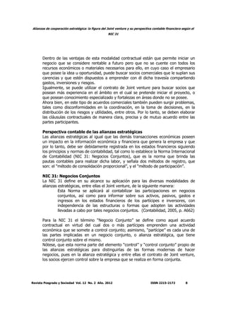 Alianzas de cooperación estratégica: la figura del Joint venture y su perspectiva contable financiera según el
NIC 31
Revista Posgrado y Sociedad Vol. 12 No. 2 Año. 2012 ISSN 2215-2172 8
Dentro de las ventajas de esta modalidad contractual están que permite iniciar un
negocio que se considere rentable a futuro pero que no se cuente con todos los
recursos económicos o materiales necesarios para ello, en cuyo caso el empresario
que posee la idea u oportunidad, puede buscar socios comerciales que le suplan sus
carencias y que estén dispuestos a emprender con él dicha travesía compartiendo
gastos, inversiones y riesgos.
Igualmente, se puede utilizar el contrato de Joint venture para buscar socios que
posean más experiencia en el ámbito en el cual se pretende iniciar el proyecto, o
que posean conocimiento especializado y fortalezas en áreas donde no se posee.
Ahora bien, en este tipo de acuerdos comerciales también pueden surgir problemas,
tales como disconformidades en la coordinación, en la toma de decisiones, en la
distribución de los riesgos y utilidades, entre otros. Por lo tanto, se deben elaborar
las cláusulas contractuales de manera clara, precisa y de mutuo acuerdo entre las
partes participantes.
Perspectiva contable de las alianzas estratégicas
Las alianzas estratégicas al igual que las demás transacciones económicas poseen
un impacto en la información económica y financiera que genera la empresa y que
por lo tanto, debe ser debidamente registrada en los estados financieros siguiendo
los principios y normas de contabilidad, tal como lo establece la Norma Internacional
de Contabilidad (NIC 31: Negocios Conjuntos), que es la norma que brinda las
pautas contables para realizar dicha labor, y señala dos métodos de registro, que
son: el “método de consolidación proporcional”, y el “método de participación”.
NIC 31: Negocios Conjuntos
La NIC 31 define en su alcance su aplicación para las diversas modalidades de
alianzas estratégicas, entre ellas el Joint venture, de la siguiente manera:
Esta Norma se aplicará al contabilizar las participaciones en negocios
conjuntos, así como para informar sobre sus activos, pasivos, gastos e
ingresos en los estados financieros de los partícipes e inversores, con
independencia de las estructuras o formas que adopten las actividades
llevadas a cabo por tales negocios conjuntos. (Contabilidad, 2005, p. A662)
Para la NIC 31 el término “Negocio Conjunto” se define como aquel acuerdo
contractual en virtud del cual dos o más partícipes emprenden una actividad
económica que se somete a control conjunto; asimismo, “partícipe” es cada una de
las partes implicadas en un negocio conjunto, o alianza estratégica, que tiene
control conjunto sobre el mismo.
Nótese, que esta norma parte del elemento “control” y “control conjunto” propio de
las alianzas estratégicas para distinguirlas de las formas modernas de hacer
negocios, pues en la alianza estratégica y entre ellas el contrato de Joint venture,
los socios ejercen control sobre la empresa que se realiza en forma conjunta.
 