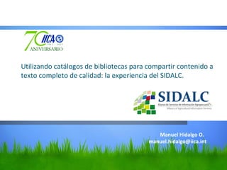 Utilizando catálogos de bibliotecas para compartir contenido a
texto completo de calidad: la experiencia del SIDALC.




                                            Manuel Hidalgo O.
                                         manuel.hidalgo@iica.int
 