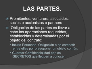 LAS PARTES.Promitentes, venturers, asociados, socios o accionistas o partnersObligación de las partes es llevar a cabo las aportaciones requeridas, establecidas y determinadas por el objeto del contrato:• Intuito Personae. Obligación a no competir entre ellas por presuponer un objeto común.• Guardar Confidencialidad por los SECRETOS que lleguen a conocer.