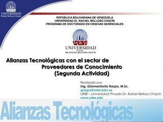 REPÚBLICA BOLIVARIANA DE VENEZUELA
UNIVERSIDAD Dr. RAFAEL BELLOSO CHACÍN
PROGRAMA DE DOCTORADO EN CIENCIAS GERENCIALES

Alianzas Tecnológicas con el sector de
Proveedores de Conocimiento
(Segunda Actividad)
Realizado por:
Ing. Giannantonio Raspa, M.Sc.
graspa@urbe.edu.ve
URBE – Universidad Privada Dr. Rafael Belloso Chacín
www.urbe.edu

 