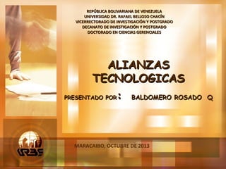 MARACAIBO, OCTUBRE DE 2013
REPÚBLICA BOLIVARIANA DE VENEZUELAREPÚBLICA BOLIVARIANA DE VENEZUELA
UNIVERSIDAD DR. RAFAEL BELLOSO CHACÍNUNIVERSIDAD DR. RAFAEL BELLOSO CHACÍN
VICERRECTORADO DE INVESTIGACIÓN Y POSTGRADOVICERRECTORADO DE INVESTIGACIÓN Y POSTGRADO
DECANATO DE INVESTIGACIÓN Y POSTGRADODECANATO DE INVESTIGACIÓN Y POSTGRADO
DOCTORADO EN CIENCIAS GERENCIALESDOCTORADO EN CIENCIAS GERENCIALES
ALIANZASALIANZAS
TECNOLOGICASTECNOLOGICAS
PRESENTADO PORPRESENTADO POR:: BALDOMERO ROSADO QBALDOMERO ROSADO Q
 