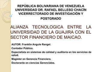 REPÚBLICA BOLIVARIANA DE VENEZUELA
UNIVERSIDAD DR. RAFAEL BELLESO CHACÍN
VICERRECTORADO DE INVESTIGACIÓN Y

POSTGRADO

ALIANZA TECNOLOGICA ENTRE LA
UNIVERSIDAD DE LA GUAJIRA CON EL
SECTOR FINANCIERO DE MAICAO.
AUTOR: Franklin Angulo Rangel.
Contador Público.
Especialista en sistemas de calidad y auditoria en los servicios de
salud.
Magister en Gerencia Financiera.
Doctorante en ciencias Gerenciales.

 