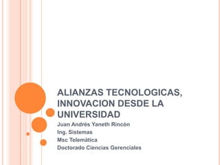 ALIANZAS TECNOLOGICAS,
INNOVACION DESDE LA
UNIVERSIDAD
Juan Andrés Yaneth Rincón
Ing. Sistemas
Msc Telemática
Doctorado Ciencias Gerenciales
 