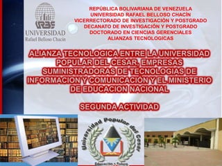 REPÚBLICA BOLIVARIANA DE VENEZUELA
UNIVERSIDAD RAFAEL BELLOSO CHACÍN
VICERRECTORADO DE INVESTIGACIÓN Y POSTGRADO
DECANATO DE INVESTIGACIÓN Y POSTGRADO
DOCTORADO EN CIENCIAS GERENCIALES
ALIANZAS TECNOLOGICAS

 