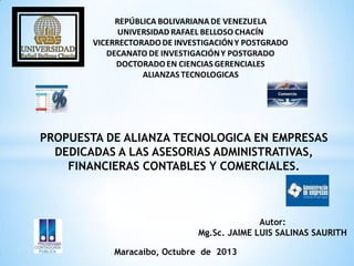 PROPUESTA DE ALIANZA TECNOLOGICA EN EMPRESAS
DEDICADAS A LAS ASESORIAS ADMINISTRATIVAS,
FINANCIERAS CONTABLES Y COMERCIALES.

Autor:
Mg.Sc. JAIME LUIS SALINAS SAURITH
Maracaibo, Octubre de 2013

 