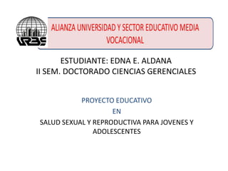 ESTUDIANTE: EDNA E. ALDANA
II SEM. DOCTORADO CIENCIAS GERENCIALES
PROYECTO EDUCATIVO
EN
SALUD SEXUAL Y REPRODUCTIVA PARA JOVENES Y
ADOLESCENTES

 