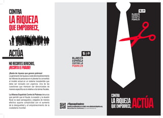 CONTRA

LA RIQUEZA

QUE EMPOBRECE,

ACTÚA
NO RECORTES DERECHOS,
¡RECORTA EL FRAUDE!
¡Basta de riqueza que genere pobreza!
La generación de riqueza a costa del empobrecimiento
de millones de personas en el planeta ha convertido
al modelo actual en un sistema insostenible que
debe ser revisado con urgencia. Una de las
cuestiones que merecen ser denunciadas de
manera específica es la relativa a los temas fiscales.
La Alianza Española Contra la Pobreza denuncia
que permitir que el fraude, la evasión y la elusión
fiscal no sean perseguidos y atajados de manera
efectiva supone complicidad con el aumento
de la desigualdad y el empobrecimiento de la
ciudadanía mundial.  

CONTRA
#RiquezaqueEmpobrece

Consulta las movilizaciones en tu ciudad: www.rebelatecontralapobreza.org
Diseño por Alfonso Pérez y Elena Marticorena | www.uncuartosinascensor.com

LA RIQUEZA

QUE EMPOBRECE,

ACTÚA

 