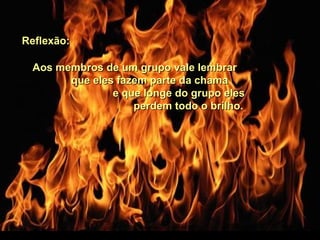 Aos membros de um grupo vale lembrarAos membros de um grupo vale lembrar
que eles fazem parte da chamaque eles fazem parte da chama
e que longe do grupo elese que longe do grupo eles
perdem todo o brilho.perdem todo o brilho.
Reflexão:Reflexão:
 