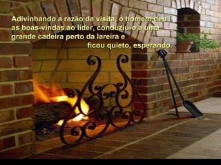 Adivinhando a razão da visita, o homem deuAdivinhando a razão da visita, o homem deu
as boas-vindas ao líder, conduziu-o a umaas boas-vindas ao líder, conduziu-o a uma
grande cadeira perto da lareira egrande cadeira perto da lareira e
ficou quieto, esperando.ficou quieto, esperando.
 