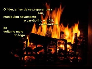 O líder, antes de se preparar paraO líder, antes de se preparar para
sair,sair,
manipulou novamentemanipulou novamente
o carvão frio e inútil,o carvão frio e inútil,
colocando-ocolocando-o
dede
volta no meiovolta no meio
do fogo.do fogo.
 