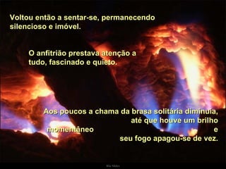 Voltou então a sentar-se, permanecendo silencioso e imóvel.  O anfitrião prestava atenção a tudo, fascinado e quieto.  Aos poucos a chama da brasa solitária diminuía,  até que houve um brilho momentâneo  e seu fogo apagou-se de vez. . 