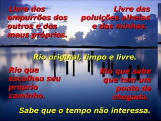 Livre dosLivre dos
empurrões dosempurrões dos
outros e dosoutros e dos
meus próprios.meus próprios.
Livre dasLivre das
poluições alheiaspoluições alheias
e das minhas.e das minhas.
Rio original, limpo e livre.Rio original, limpo e livre.
Rio queRio que
escolheu seuescolheu seu
própriopróprio
caminho.caminho.
Rio que sabeRio que sabe
que tem umque tem um
ponto deponto de
chegada.chegada.
Sabe que o tempo não interessa.Sabe que o tempo não interessa.
 