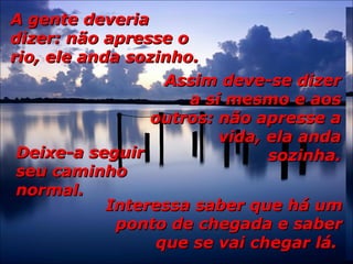 A gente deveriaA gente deveria
dizer: não apresse odizer: não apresse o
rio, ele anda sozinho.rio, ele anda sozinho.
Assim deve-se dizerAssim deve-se dizer
a si mesmo e aosa si mesmo e aos
outros: não apresse aoutros: não apresse a
vida, ela andavida, ela anda
sozinha.sozinha.Deixe-a seguirDeixe-a seguir
seu caminhoseu caminho
normal.normal.
Interessa saber que há umInteressa saber que há um
ponto de chegada e saberponto de chegada e saber
que se vai chegar lá.que se vai chegar lá.
 