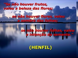 "Se não houver frutos,"Se não houver frutos,
valeu a beleza das flores;valeu a beleza das flores;
se não houver flores, valeuse não houver flores, valeu
a sombra das folhas;a sombra das folhas;
se não houver folhas, valeuse não houver folhas, valeu
a intenção da semente."a intenção da semente."
(HENFIL)(HENFIL)
 