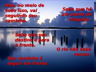 Mas, no meio deMas, no meio de
tudo isso, vaitudo isso, vai
seguindo seuseguindo seu
caminho.caminho.
Sabe que háSabe que há
um ponto deum ponto de
chegada.chegada.
Sabe que seuSabe que seu
destino é paradestino é para
a frente.a frente.
O rio não sabeO rio não sabe
recuar.recuar.
Seu caminho éSeu caminho é
seguir em frente.seguir em frente.
 