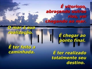 É vitorioso,É vitorioso,
abraçando outrosabraçando outros
rios, vairios, vai
chegando ao mar.chegando ao mar.
O mar é suaO mar é sua
realização.realização.
É chegar aoÉ chegar ao
ponto final.ponto final.
É ter feito aÉ ter feito a
caminhada.caminhada. É ter realizadoÉ ter realizado
totalmente seutotalmente seu
destino.destino.
 
