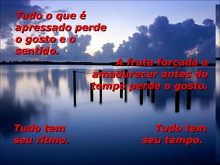 Tudo o que éTudo o que é
apressado perdeapressado perde
o gosto e oo gosto e o
sentido.sentido.
A fruta forçada aA fruta forçada a
amadurecer antes doamadurecer antes do
tempo perde o gosto.tempo perde o gosto.
Tudo temTudo tem
seu ritmo.seu ritmo.
Tudo temTudo tem
seu tempo.seu tempo.
 