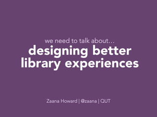 we need to talk about…
  designing better 
library experiences
                  
                 
                  
    Zaana Howard | @zaana | QUT
 