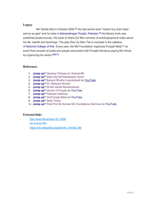 PAGE 2
Legacy
Mir Sahab died in October 2008.[5] His last words were "nazam kuj chair baad
samny ay gee" and he rests in Bahawalnagar Punjab, Pakistan.[6] His literary work was
published posthumously. His book Ik Katha De War consists of autobiographical notes about
his life, beliefs and teachings. The play Ravi Sy Bias Tak is included in the syllabus
of National College of Arts. Every year, the Mir Foundation organizes Punjabi Mela,[7] an
event that consists of poets and people associated with Punjabi literature paying Mir tribute
by organizing his works.[8][9][10]
References
1. Jump up^ Glowing Tributes for Arshad Mir
2. Jump up^ Daily Aaj Kal Newspaper report
3. Jump up^ Benazir Bhutto in jacobabad on YouTube
4. Jump up^ Dr. Waheed Ahmed
5. Jump up^ Ali Mir sahab Remembered
6. Jump up^ Homer of Punjab on YouTube
7. Jump up^ Pakistan Defense
8. Jump up^ 3rd Punjabi Mela on YouTube
9. Jump up^ Daily Times
10. Jump up^ Poet Prof Ali Arshad Mir Condolence Seminar on YouTube
External links
Zee news November 22, 2008
Ali Arshad Mir
https://en.wikipedia.org/wiki/Ali_Arshad_Mir
 