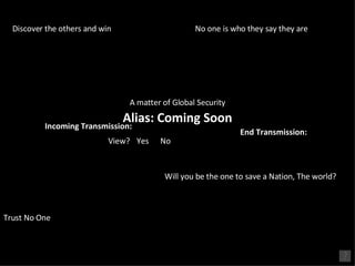 Incoming Transmission: View? Yes No A matter of Global Security Will you be the one to save a Nation, The world?  No one is who they say they are Trust No One Discover the others and win Alias: Coming Soon End Transmission: 