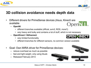 3D collision avoidance needs depth data
• Different drivers for PrimeSense devices (Asus, Kinect) are
available
– OpenNI:
• different branches available (official, avin2, ROS, more?)
• very heavy and bulky and contains a lot of stuff, which is not necessary
– OpenKinect / libfreenect:
• very limited functionality
• different branches for different sensors, no common version available
• Goal: Own MIRA driver for PrimeSense devices:
– reduce overhead as much as possible
– fast and light weight, only using libusb
– Released February 2013
Status of WP7 – Christian Martin 10
 