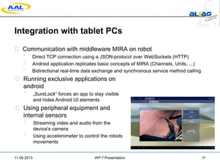 Integration with tablet PCs
 Communication with middleware MIRA on robot
 Direct TCP connection using a JSON-protocol over WebSockets (HTTP)
 Android application replicates basic concepts of MIRA (Channels, Units, ...)
 Bidirectional real-time data exchange and synchronous service method calling
11.06.2013 WP 7 Presentation 11
 Running exclusive applications on
android
 „SureLock“ forces an app to stay visible
and hides Android UI elements
 Using peripheral equipment and
internal sensors
 Streaming video and audio from the
device's camera
 Using accelerometer to control the robots
movements
 