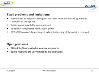 Fixed problems and limitations:
 Possibility of an electrical damage of the robot head unit caused by a motor
controller of the eye lids.
 Similar problem with the pan motor unit
 Additional components need a lot of power
 DVD of Wii can only be exchanged, when the housing of the robot is removed
11.06.2013 WP 7 Presentation 12
Open problems:
 Still a lot of hard-coded operation sequences
 Some modules are very limited to the scenarios.
 