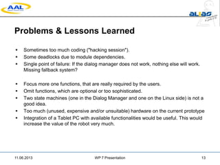 Problems & Lessons Learned
 Sometimes too much coding ("hacking session").
 Some deadlocks due to module dependencies.
 Single point of failure: If the dialog manager does not work, nothing else will work.
Missing fallback system?
 Focus more one functions, that are really required by the users.
 Omit functions, which are optional or too sophisticated.
 Two state machines (one in the Dialog Manager and one on the Linux side) is not a
good idea.
 Too much (unused, expensive and/or unsuitable) hardware on the current prototype
 Integration of a Tablet PC with available functionalities would be useful. This would
increase the value of the robot very much.
11.06.2013 WP 7 Presentation 13
 
