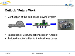 Outlook / Future Work
• Verification of the belt-based driving system
• Integration of useful functionalities in Android
• Tailored functionalities to the business cases
11.06.2013 WP 7 Presentation 14
 