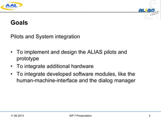 Goals
Pilots and System integration
• To implement and design the ALIAS pilots and
prototype
• To integrate additional hardware
• To integrate developed software modules, like the
human-machine-interface and the dialog manager
11.06.2013 WP 7 Presentation 2
 