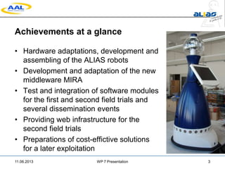 Achievements at a glance
• Hardware adaptations, development and
assembling of the ALIAS robots
• Development and adaptation of the new
middleware MIRA
• Test and integration of software modules
for the first and second field trials and
several dissemination events
• Providing web infrastructure for the
second field trials
• Preparations of cost-effictive solutions
for a later exploitation
11.06.2013 WP 7 Presentation 3
 
