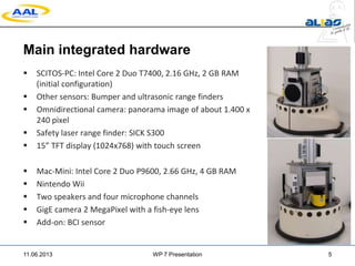Main integrated hardware
 SCITOS-PC: Intel Core 2 Duo T7400, 2.16 GHz, 2 GB RAM
(initial configuration)
 Other sensors: Bumper and ultrasonic range finders
 Omnidirectional camera: panorama image of about 1.400 x
240 pixel
 Safety laser range finder: SICK S300
 15” TFT display (1024x768) with touch screen
 Mac-Mini: Intel Core 2 Duo P9600, 2.66 GHz, 4 GB RAM
 Nintendo Wii
 Two speakers and four microphone channels
 GigE camera 2 MegaPixel with a fish-eye lens
 Add-on: BCI sensor
11.06.2013 WP 7 Presentation 5
 