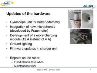Updates of the hardware
• Gyroscope unit for better odometry
• Integration of new microphones
(developed by Fraunhofer)
• Development of a more charging
module (12 A instead of 4 A)
• Ground lighting
• Firmware updates in charger unit
• Repairs on the robot:
– Fixed broken drive wheel
– Maintenance work
Status of WP7 – Christian Martin 7
 