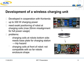 Development of a wireless charging unit
 Developed in cooperation with Kontenda
 up to 330 W charging power
 need exakt positioning of robot at
charging coils (max 20mm misalignment
for full power usage)
 problems:
 charging coils at robots bottom side:
needs base plate for charging station
→ trip hazard
 charging coils at front of robot: not
compatible with so far robots
enclosure shape
11.06.2013 WP 7 Presentation 8
 