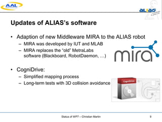Updates of ALIAS’s software
• Adaption of new Middleware MIRA to the ALIAS robot
– MIRA was developed by IUT and MLAB
– MIRA replaces the “old” MetraLabs
software (Blackboard, RobotDaemon, …)
• CogniDrive:
– Simplified mapping process
– Long-term tests with 3D collision avoidance
Status of WP7 – Christian Martin 9
 