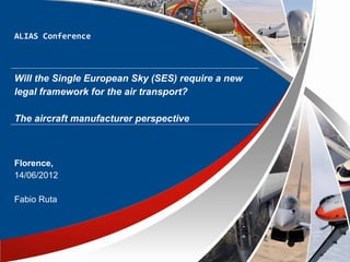 ALIAS Conference



Will the Single European Sky (SES) require a new
legal framework for the air transport?

The aircraft manufacturer perspective



Florence,
14/06/2012

Fabio Ruta
 