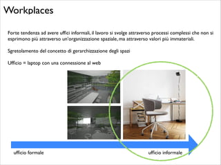 Workplaces
Forte tendenza ad avere ufﬁci informali, il lavoro si svolge attraverso processi complessi che non si
esprimono più attraverso un’organizzazione spaziale, ma attraverso valori più immateriali. 	

!
Sgretolamento del concetto di gerarchizzazione degli spazi	

!
Ufﬁcio = laptop con una connessione al web

ufﬁcio formale

ufﬁcio informale

 