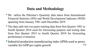 Data and Methodology
• We utilize the Pakistan’s Quarterly data taken from International
Financial Statistics (IFS) and World Development Indicator (WDI)
spanning from January 1981 until December 2019.
• The data spilt into two parts training data from first Quarter 1981 to
fourth Quarter 2014 used for forecasting purpose and testing data
from first Quarter 2015 to fourth Quarter 2019 for forecasting
performance evaluation.
•Industrial production manufacturing index (IPM) used as proxy
variable for GDP per capita growth 11/22
 