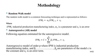 Methodology
• Random Walk model
The random walk model is a common forecasting technique and is represented as follows:
𝐼𝑃𝑀𝑡 = 𝛼1𝐼𝑃𝑀𝑡−1 + 𝜀𝑡
Where
𝐼𝑃𝑀𝑡 industrial production manufacturing index, 𝛼1 is a parameter and 𝜀𝑡 is an error
• Autoregressive (AR) model
Following equation estimated for the autoregressive model.
𝐼𝑃𝑀𝑡 = 𝐶 +
𝑖=1
𝑝
𝛽𝑖 𝐼𝑃𝑀𝑡−𝑖 + 𝜀𝑡
Autoregressive model of order p where IPM is industrial production
manufacturing index, and β1 …………….…, βp are parameters of the model c is
the constant and 𝜀𝑡 is an error term. 14/22
 