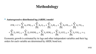 Methodology
• Autoregressive distributed lag (ARDL) model
𝐼𝑃𝑀𝑡 = 𝐶 +
𝑘=1
𝑙
𝐴𝑘 𝐼𝑃𝑀𝑡−𝑘 +
𝑘=0
𝑚
𝐵𝑘 𝑋𝑡−𝑘 +
𝑘=0
𝑛
𝐶𝑘𝑀𝑡−𝑘 +
𝑘=0
𝑜
𝐷𝑘 𝐸𝑅𝑡−𝑘 +
𝑘=0
𝑝
𝐸𝑘 𝑇𝑂𝑡−𝑘
+
𝑘=0
𝑞
𝐹𝑘 𝐼𝑁𝐹𝑡−𝑘 +
𝑘=0
𝑟
𝐹𝑘 𝑈𝑁𝐸𝑀𝑡−𝑘 +
𝑘=0
𝑠
𝐹𝑘 𝑅𝐸𝑀𝑡−𝑘 +
𝑘=0
𝑡
𝐹𝑘 𝐺𝐶𝐹𝑡−𝑘 +
𝑘=0
𝑢
𝐹𝑘 𝐹𝐷𝐼𝑡−𝑘 + 𝜀𝑡
Economic growth is estimated by its lags and other independent variables and their lag
orders for each variable are determined by ARDL bond test.
15/22
 