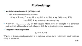 Methodology
• Artificial neural network (ANN) model
• ANN model can be represented as follows:
𝐼𝑃𝑀𝑡 = 𝛽 + 𝑤1. 𝑋𝑡 + 𝑤2. 𝑀𝑡 + 𝑤3. 𝐸𝑅𝑡 + 𝑤4. 𝑇𝑂𝑡 + 𝑤5. 𝐼𝑁𝐹𝑡 + 𝑤6. 𝐺𝐶𝐹𝑡
+𝑤7. 𝐹𝐷𝐼𝑡 + 𝑤8. 𝑢𝑛𝑒𝑚𝑝𝑡 + 𝑤9. 𝑟𝑒𝑚𝑡 + 𝜀𝑡
• Where 𝑤1, 𝑤2,…………,𝑤9 are the weights which show the strength of a particular
node and β is a bias value which allows to shift the activation function up or down.
• Support Vector Regression
𝑦𝑡 = 𝑤. 𝑥𝑡 + 𝛽
Where, 𝑦𝑡 is our output parameter, w is weighted vector, 𝑥𝑡 is vector with input variables
and 𝛽 is a constant.
16/22
 